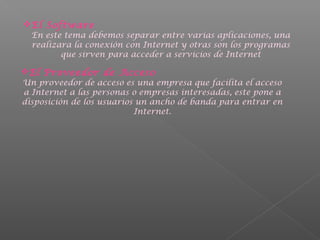 El Software

En este tema debemos separar entre varias aplicaciones, una
realizara la conexión con Internet y otras son los programas
que sirven para acceder a servicios de Internet

El Proveedor de Acceso

Un proveedor de acceso es una empresa que facilita el acceso
a Internet a las personas o empresas interesadas, este pone a
disposición de los usuarios un ancho de banda para entrar en
Internet.

 