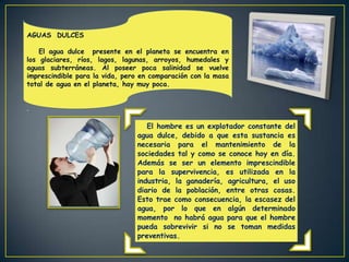 AGUAS DULCES

    El agua dulce presente en el planeta se encuentra en
los glaciares, ríos, lagos, lagunas, arroyos, humedales y
aguas subterráneas. Al poseer poca salinidad se vuelve
imprescindible para la vida, pero en comparación con la masa
total de agua en el planeta, hay muy poca.


.

                                   El hombre es un explotador constante del
                                agua dulce, debido a que esta sustancia es
                                necesaria para el mantenimiento de la
                                sociedades tal y como se conoce hoy en día.
                                Además se ser un elemento imprescindible
                                para la supervivencia, es utilizada en la
                                industria, la ganadería, agricultura, el uso
                                diario de la población, entre otras cosas.
                                Esto trae como consecuencia, la escasez del
                                agua, por lo que en algún determinado
                                momento no habrá agua para que el hombre
                                pueda sobrevivir si no se toman medidas
                                preventivas.
 