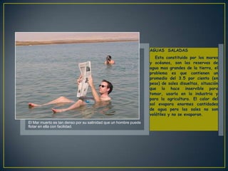 AGUAS SALADAS
                                                                     Esta constituido por los mares
                                                                  y océanos, son las reservas de
                                                                  agua mas grandes de la tierra, el
                                                                  problema es que contienen un
                                                                  promedio del 3.5 por ciento (en
                                                                  peso) de sales disueltas, situación
                                                                  que lo hace inservible para
                                                                  tomar, usarla en la industria y
                                                                  para la agricultura. El calor del
                                                                  sol evapora enormes cantidades
                                                                  de agua pero las sales no son
                                                                  volátiles y no se evaporan.
El Mar muerto es tan denso por su salinidad que un hombre puede
flotar en ella con facilidad.
 