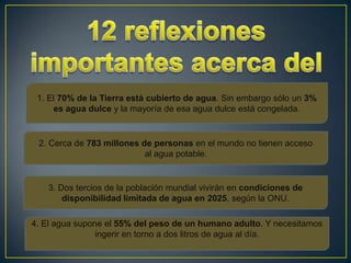 1. El 70% de la Tierra está cubierto de agua. Sin embargo sólo un 3%
     es agua dulce y la mayoría de esa agua dulce está congelada.


 2. Cerca de 783 millones de personas en el mundo no tienen acceso
                           al agua potable.


   3. Dos tercios de la población mundial vivirán en condiciones de
       disponibilidad limitada de agua en 2025, según la ONU.

4. El agua supone el 55% del peso de un humano adulto. Y necesitamos
                ingerir en torno a dos litros de agua al día.
 