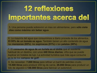 5. Una persona puede sobrevivir un mes sin alimentarse, pero sólo siete
días como máximo sin beber agua.


6. La mayoría del agua que consumimos a diario procede de los alimentos.
El 95% de un tomate es agua. También tienen un alto contenido de agua
las manzanas (85%), las espinacas (91%) o las patatas (80%).

7. El consumo de agua de un turista es el doble que el residente
habitual de un destino, con unos 440 litros diarios, cifra que se puede
duplicar en hoteles de lujo. La actividad turística que más agua consume
es la de los campos de golf.
8. Se necesitan 7.000 litros para refinar un barril de petróleo crudo,
15.500 litros para producir 200 kg de carne, 20.000 litros para producir un
kilo de algodón ó 148.000 litros para fabricar un automóvil.
 