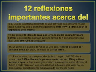 9. El uso de la cisterna del retrete es una actividad que consume mucha
agua. Cada vez que la utilizamos gastamos entre 10 y 15 litros según la
capacidad de la misma.

10. Se gastan 90 litros de agua por término medio en una lavadora
normal y los expertos calculan que una familia de 4 personas tiene que
lavar unos 600-700 kilos/ropa/año.

11. En zonas del Cuerno de África se vive con 7,5 litros de agua por
persona al día. En EEUU la media es de 466 litros…

12. Para terminar, un dato para el optimismo: según UNICEF, ahora
mismo hay 2.000 millones de personas más que en 1990 que tienen
acceso a agua. Y ése es un gran motivo para celebrar y para afrontar el
futuro a corto plazo con la responsabilidad suficiente para velar por un
bien valioso, probablemente minusvalorado por mucha gente.
 