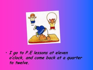 I goto P.E lessons at eleven o’clock, and come back at a quartertotwelve.