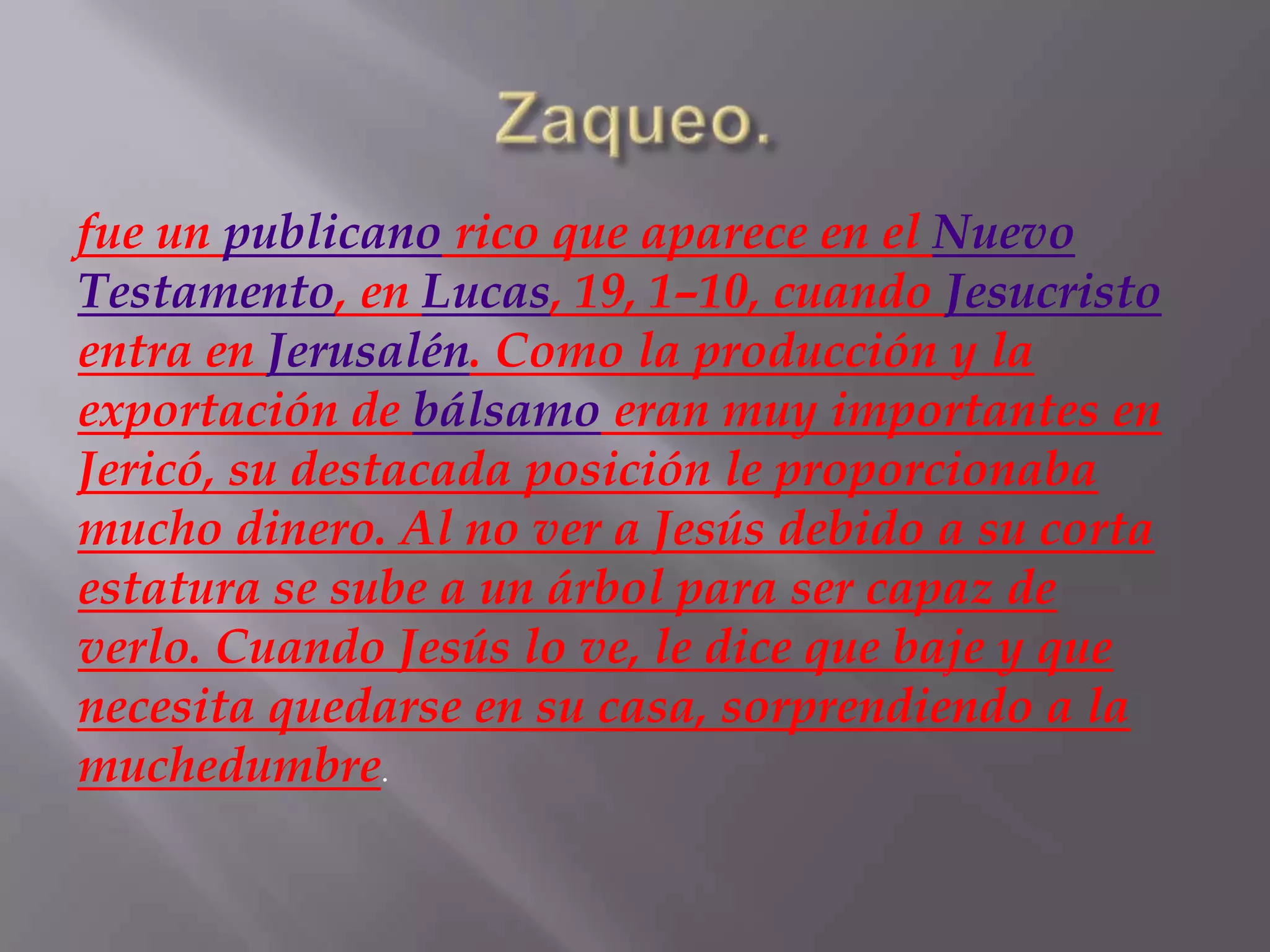 fue un publicano rico que aparece en el Nuevo
Testamento, en Lucas, 19, 1–10, cuando Jesucristo
entra en Jerusalén. Como la producción y la
exportación de bálsamo eran muy importantes en
Jericó, su destacada posición le proporcionaba
mucho dinero. Al no ver a Jesús debido a su corta
estatura se sube a un árbol para ser capaz de
verlo. Cuando Jesús lo ve, le dice que baje y que
necesita quedarse en su casa, sorprendiendo a la
muchedumbre.

 