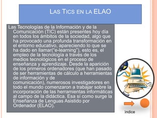 LAS TICS EN LA ELAO

Las Tecnologías de la Información y de la
  Comunicación (TIC) están presentes hoy día
  en todos los ámbitos de la sociedad, algo que
  ha provocado una profunda transformación en
  el entorno educativo, apareciendo lo que se
  ha dado en llamar(“e-learning”), esto es, el
  empleo de la tecnología a través de los
  medios tecnológicos en el proceso de
  enseñanza y aprendizaje. Desde la aparición
  de los primeros ordenadores (que han pasado
  de ser herramientas de cálculo a herramientas
  de información y de
  comunicación), numerosos investigadores en
  todo el mundo comenzaron a trabajar sobre la
  incorporación de las herramientas informáticas
  al campo de la didáctica. Esa sí como surge la
  Enseñanza de Lenguas Asistido por
  Ordenador (ELAO).
                                                   ìndice
 
