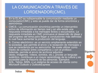 LA COMUNICACIÓN A TRAVÉS DE
           LORDENADOR(CMC).
   En la ELAO es indispensable la comunicación mediante un
    computador(CMC) y esta se puede dar de forma sincrónica y
    asincrónica.
   CMCS.- La comunicación sincrónica permite un intercambio
    activo de información en tiempo real y en ella existe una
    respuesta inmediata a los mensajes leídos o escuchados. La
    respuesta inmediata en CMC promueve el desarrollo de ideas y
    del progreso del tema para llegar a conclusiones más definidas
    lo cual hace aumentar la producción del lenguaje.
   A. Correo electrónico: es un servicio ampliamente extendido en
    la sociedad, que permite el envío y la recepción de mensajes y
    que se caracteriza por su asincronía. Se suele utilizar como
    medio de contacto entre compañeros y con el profesor.
    Además, permite el envío de archivos adjuntos                     Siguiente
    (texto, imágenes, vídeos, sonidos, etc.), provee un lenguaje
    auténtico, contribuye a un mayor aprendizaje de la cultura y es
    accesible para la mayoría de las personas. Ejemplos
    AOL, Yahoo, MSN, o un sistema de acceso de cliente como
    Microsoft Outlook o OutlookExpress

         Ìndice
 