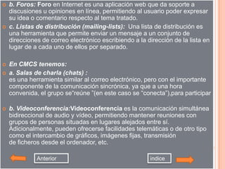    b. Foros: Foro en Internet es una aplicación web que da soporte a
    discusiones u opiniones en línea, permitiendo al usuario poder expresar
    su idea o comentario respecto al tema tratado.
   c. Listas de distribución (mailing-lists): Una lista de distribución es
    una herramienta que permite enviar un mensaje a un conjunto de
    direcciones de correo electrónico escribiendo a la dirección de la lista en
    lugar de a cada uno de ellos por separado.

   En CMCS tenemos:
   a. Salas de charla (chats) :
    es una herramienta similar al correo electrónico, pero con el importante
    componente de la comunicación sincrónica, ya que a una hora
    convenida, el grupo se“reúne ”(en este caso se “conecta”),para participar

   b. Videoconferencia:Videoconferencia es la comunicación simultánea
    bidireccional de audio y vídeo, permitiendo mantener reuniones con
    grupos de personas situadas en lugares alejados entre sí.
    Adicionalmente, pueden ofrecerse facilidades telemáticas o de otro tipo
    como el intercambio de gráficos, imágenes fijas, transmisión
    de ficheros desde el ordenador, etc.

              Anterior                                  indice
 