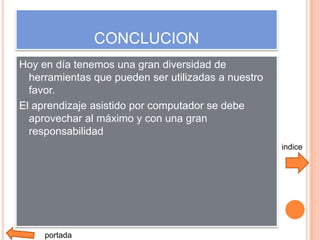 CONCLUCION
Hoy en día tenemos una gran diversidad de
  herramientas que pueden ser utilizadas a nuestro
  favor.
El aprendizaje asistido por computador se debe
  aprovechar al máximo y con una gran
  responsabilidad
                                                     indice




     portada
 