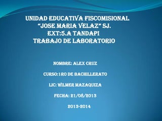 UNIDAD EDUCATIVA FISCOMISIONAL
“JOSE MARIA VELAZ” SJ.
EXT:5.A TANDAPI
TRABAJO DE LABORATORIO
NOMBRE: alex cruz
CURSO:1RO DE BACHILLERATO
LIC: WILMER MAZAQUIZA
FECHA: 21/08/2013
2013-2014
 