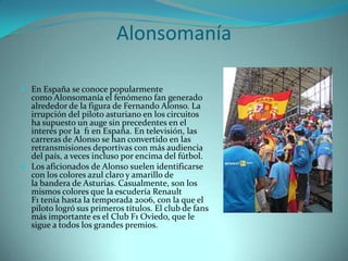 Alonsomanía

 En España se conoce popularmente
  como Alonsomanía el fenómeno fan generado
  alrededor de la figura de Fernando Alonso. La
  irrupción del piloto asturiano en los circuitos
  ha supuesto un auge sin precedentes en el
  interés por la f1 en España. En televisión, las
  carreras de Alonso se han convertido en las
  retransmisiones deportivas con más audiencia
  del país, a veces incluso por encima del fútbol.
 Los aficionados de Alonso suelen identificarse
  con los colores azul claro y amarillo de
  la bandera de Asturias. Casualmente, son los
  mismos colores que la escudería Renault
  F1 tenía hasta la temporada 2006, con la que el
  piloto logró sus primeros títulos. El club de fans
  más importante es el Club F1 Oviedo, que le
  sigue a todos los grandes premios.
 