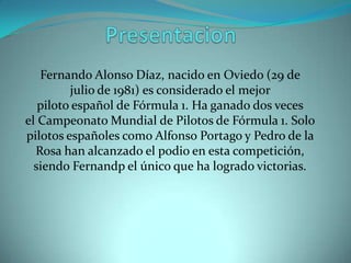 Fernando Alonso Díaz, nacido en Oviedo (29 de
         julio de 1981) es considerado el mejor
   piloto español de Fórmula 1. Ha ganado dos veces
el Campeonato Mundial de Pilotos de Fórmula 1. Solo
pilotos españoles como Alfonso Portago y Pedro de la
  Rosa han alcanzado el podio en esta competición,
  siendo Fernandp el único que ha logrado victorias.
 