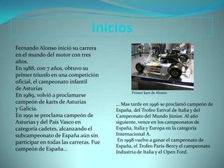 Inicios
Fernando Alonso inició su carrera
en el mundo del motor con tres
años.
En 1988, con 7 años, obtuvo su
primer triunfo en una competición
oficial, el campeonato infantil
de Asturias
                                               Primer kart de Alonso
En 1989, volvió a proclamarse
campeón de karts de Asturias            … Mas tarde en 1996 se proclamó campeón de
y Galicia.                              España, del Trofeo Estival de Italia y del
En 1991 se proclama campeón de          Campeonato del Mundo Júnior. Al año
Asturias y del País Vasco en            siguiente, vence en los campeonatos de
categoría cadetes, alcanzando el        España, Italia y Europa en la categoría
subcampeonato de España aún sin         Internacional A.
participar en todas las carreras. Fue    En 1998 vuelve a ganar el campeonato de
                                        España, el Trofeo París-Bercy el campeonato
campeón de España…
                                        Industria de Italia y el Open Ford.
 