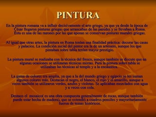 PINTURA
En la pintura romana va a influir decisivamente el arte griego, ya que ya desde la época de
     César llegaron pinturas griegas que arrancaban de las paredes y se llevaban a Roma.
     Ésta es una de las razones por las que apenas se conservan pinturas murales griegas.

Al igual que otras artes, la pintura en Roma tenían una finalidad práctica: decorar las casas
        y palacios. La condición social del pintor era la de un artesano, aunque los que
                           pintaban sobre tabla tenían mayor prestigio.

La pintura mural se realizaba con la técnica del fresco, aunque también se discute que en
        algunas ocasiones se utilizaran técnicas mixtas. Para la pintura sobre tabla se
                     utilizaban las técnicas al temple y a la encáustica.

   La gama de colores era amplia, ya que a la del mundo griego y egipcio se les suman
      algunos colores más. Destacan el negro, el blanco, el rojo y el amarillo, aunque a
   veces también se utilizaron verdes, azules y violetas. Se aplicaban mezclados con agua
                                     y a veces con cola.

   Destaco el mosaico( es una obra compuesta generalmente de rocas, aunque también
    puede estar hecha de madera), que se extendió a cuadros pensiles y mayoritariamente
                                fueron de temas históricos.
 