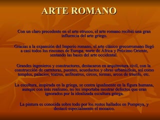 ARTE ROMANO
 Con un claro precedente en el arte etrusco, el arte romano recibió una gran
                        influencia del arte griego.

Gracias a la expansión del Imperio romano, el arte clásico grecorromano llegó
   a casi todos los rincones de Europa, norte de África y Próximo Oriente,
                     sentando las bases del arte occidental.

 Grandes ingenieros y constructores, destacaron en arquitectura civil, con la
construcción de carreteras, puentes, acueductos y obras urbanísticas, así como
  templos, palacios, teatros, anfiteatros, circos, termas, arcos de triunfo, etc.

La escultura, inspirada en la griega, se centra igualmente en la figura humana,
    aunque con más realismo, no les importaba mostrar defectos que eran
                 ignorados por la idealizada escultura griega.

  La pintura es conocida sobre todo por los restos hallados en Pompeya, y
                    destacó especialmente el mosaico.
 