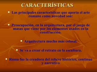 CARACTERÍSTICAS
       Las principales características que aporta el arte
                  romano como novedad son:

       Preocupación, en la arquitectura, por el juego de
         masas que viene por los elementos usados en la
                         construcción.

                 Arquitectura mucho más colosal.

             Se va a crear el retrato en la escultura.

   Roma fue la creadora del relieve histórico, continuo
                       y narrativo
 