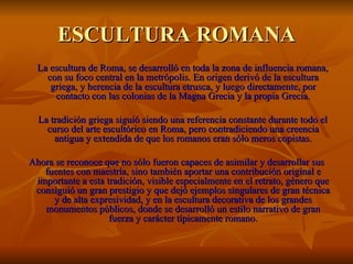 ESCULTURA ROMANA
  La escultura de Roma, se desarrolló en toda la zona de influencia romana,
    con su foco central en la metrópolis. En origen derivó de la escultura
     griega, y herencia de la escultura etrusca, y luego directamente, por
      contacto con las colonias de la Magna Grecia y la propia Grecia.

  La tradición griega siguió siendo una referencia constante durante todo el
    curso del arte escultórico en Roma, pero contradiciendo una creencia
      antigua y extendida de que los romanos eran sólo meros copistas.

Ahora se reconoce que no sólo fueron capaces de asimilar y desarrollar sus
   fuentes con maestría, sino también aportar una contribución original e
 importante a esta tradición, visible especialmente en el retrato, género que
 consiguió un gran prestigio y que dejó ejemplos singulares de gran técnica
     y de alta expresividad, y en la escultura decorativa de los grandes
   monumentos públicos, donde se desarrolló un estilo narrativo de gran
                    fuerza y carácter típicamente romano.
 