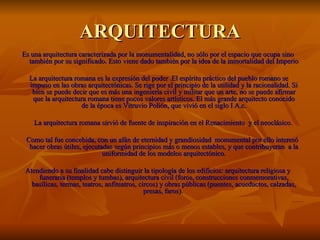 ARQUITECTURA
Es una arquitectura caracterizada por la monumentalidad, no sólo por el espacio que ocupa sino
  también por su significado. Esto viene dado también por la idea de la inmortalidad del Imperio

  La arquitectura romana es la expresión del poder .El espíritu práctico del pueblo romano se
  impuso en las obras arquitectónicas. Se rige por el principio de la utilidad y la racionalidad. Si
   bien se puede decir que es más una ingeniería civil y militar que un arte, no se puede afirmar
   que la arquitectura romana tiene pocos valores artísticos. El más grande arquitecto conocido
                    de la época es Vitruvio Polión, que vivió en el siglo I A.c.

    La arquitectura romana sirvió de fuente de inspiración en el Renacimiento y el neoclásico.

 Como tal fue concebida, con un afán de eternidad y grandiosidad monumental por ello interesó
  hacer obras útiles, ejecutadas según principios más o menos estables, y que contribuyeran a la
                             uniformidad de los modelos arquitectónico.

 Atendiendo a su finalidad cabe distinguir la tipología de los edificios: arquitectura religiosa y
     funeraria (templos y tumbas), arquitectura civil (foros, construcciones conmemorativas,
   basílicas, termas, teatros, anfiteatros, circos) y obras públicas (puentes, acueductos, calzadas,
                                              presas, faros).
 