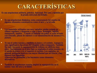 CARACTERÍSTICAS
Es una arquitectura utilitaria, práctica, funcional. Por esto y también por
                       la propia estructura del Estado.

   Es una arquitectura dinámica, como consecuencia del empleo de
    algunos elementos constructivos como el arco y la bóveda.


   Los materiales utilizados son muy variados: piedra cortada en
    sillares regulares y dispuesta a soga y tizón, hormigón, ladrillo,
    mampuesto, madera... Cuando el material era pobre se solía revestir
    con estucado, placas de mármol o con ornamentación de mosaicos o
    pintura.

   Se usa el orden toscano y también el jónico y el corintio. Aunque lo
    más significativo fue el uso del elegante orden compuesto. También
    fue muy frecuente la superposición de órdenes en edificios muy
    altos. Normalmente en el piso bajo se empleaba el orden toscano, en
    el medio el jónico y en el superior el corintio. Los capiteles, en
    general, presentan motivos con mayor libertad que en Grecia y hay
    algunos con figuración.
    Aparecen las guirnaldas y los bucranios como elementos
    decorativos.

   También la arquitectura romana empleó la superposición en el
    mismo vano del arco y el dintel.
 