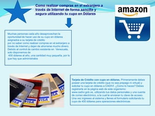Como realizar compras en el extranjero a
través de Internet de forma sencilla y
segura utilizando tu cupo en Dólares

Muchas personas cada año desaprovechan la
oportunidad de hacer uso de su cupo en dólares
asignados a su tarjeta de crédito
por no saber como realizar compras en el extranjero a
través de Internet y dejan de ahorrarse mucho dinero.
Debido al control de cambio existente en Venezuela,
solo disponemos de
400 dólares al año, una cantidad muy pequeña, por lo
que hay que adminístralos

Tarjeta de Crédito con cupo en dólares. Primeramente debes
poseer una tarjeta de crédito (que no sea prepago ni virtual) y
solicitar tu cupo en dólares a CADIVI. ¿Como lo haces? Debes
registrarte en la página web de este organismo:
www.cadivi.gob.ve, utilizando tus datos personales y una cuenta
de correo electrónico, a la cual te enviaran tu clave de acceso.
Una vez ingreses al sistema y llenes el formulario solicitando tu
cupo de 400 dólares para operaciones electrónicas

 