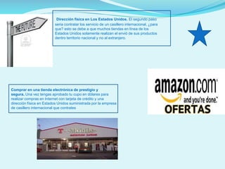 Dirección física en Los Estados Unidos. El segundo paso
seria contratar los servicio de un casillero internacional, ¿para
que? esto se debe a que muchos tiendas en línea de los
Estados Unidos solamente realizan el envió de sus productos
dentro territorio nacional y no al extranjero.

Comprar en una tienda electrónica de prestigio y
segura. Una vez tengas aprobado tu cupo en dólares para
realizar compras en Internet con tarjeta de crédito y una
dirección física en Estados Unidos suministrada por la empresa
de casillero internacional que contrates

 