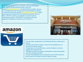 Cual es el proceso? Es muy sencillo, primeramente debes
visitar alguna de las tiendas en línea, como por
ejemplo www.amazon.com , la mayoría esta en Ingles, así que
si no manejas muy bien el idioma es recomendable que utilices
un traductor online (por ejemplo http://traductor.ya.com), valdrá
la pena porque comprando en esta tienda te ahorras entre un
50% y 75% de tu dinero; por ejemplo un artículo que en
Venezuela te cuesta 1.300,00 Bs.F en Amazon.com solo
pagaras 210 dólares (al cambio son 451.50 Bs.F).

Una vez estés navegando en la tienda electrónica y selecciones
el o los
artículos que deseas comprar, estos se irán agregando a un
"carrito de compras virtual".
Al igual que en una tienda física, cuando finalices tu compra,
pagaras los productos que
añadiste al carrito de compras ingresando tus datos personales
y los de tu tarjeta de crédito.
Si no te has registrado aún en Amazon.com el mismo portal te
dará la opción de hacerlo antes de realizar el pago.

 