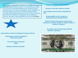 ¿Es seguro suministrar los datos de mi tarjeta de crédito en
Amazon.com? Definitivamente sí. Te recomendamos realizar
tus compra en esta tienda electrónica por diversas razones:
Amazon.com es una de las empresas de mayor prestigio en el
mundo. Millones de personas de diversos países realizan
compras satisfactorias desde hace más de 18 años, entre ellos
hay miles de venezolanos complacidos con la calidad de
servicio, seriedad y responsabilidad que brinda esta empresa

Haga sus compras en sitios seguros
Conozca el sitio bien antes de comprar
Lea la política de privacidad y seguridad del
sitio
Tenga cuidado con las cookies y la
mercadotecnia de comportamiento
Cuál es el medio más seguro para hacer sus
compras por Internet: tarjetas de crédito, débito, en
efectivo o cheques?

No caiga en los mensajes que pretenden
“pescarlo” (phishing
Jamás utilice su Número de Seguro Social por Internet
Proporcione la mínima cantidad de
información posible
Su contraseña es sólo para
usted
Verifique la dirección del sitio

 