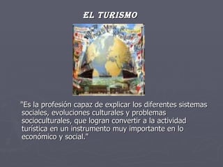 El Turismo   "Es la profesión capaz de explicar los diferentes sistemas sociales, evoluciones culturales y problemas socioculturales, que logran convertir a la actividad turística en un instrumento muy importante en lo económico y social." 