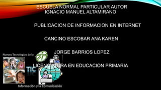 ESCUELA NORMAL PARTICULAR AUTOR
IGNACIO MANUEL ALTAMIRANO

PUBLICACION DE INFORMACION EN INTERNET
CANCINO ESCOBAR ANA KAREN
JORGE BARRIOS LOPEZ

LICENCIATURA EN EDUCACION PRIMARIA

 