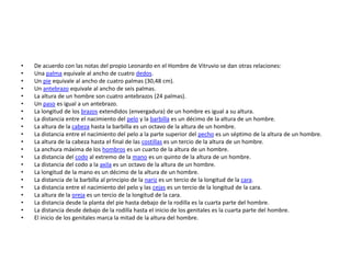 •   De acuerdo con las notas del propio Leonardo en el Hombre de Vitruvio se dan otras relaciones:
•   Una palma equivale al ancho de cuatro dedos.
•   Un pie equivale al ancho de cuatro palmas (30,48 cm).
•   Un antebrazo equivale al ancho de seis palmas.
•   La altura de un hombre son cuatro antebrazos (24 palmas).
•   Un paso es igual a un antebrazo.
•   La longitud de los brazos extendidos (envergadura) de un hombre es igual a su altura.
•   La distancia entre el nacimiento del pelo y la barbilla es un décimo de la altura de un hombre.
•   La altura de la cabeza hasta la barbilla es un octavo de la altura de un hombre.
•   La distancia entre el nacimiento del pelo a la parte superior del pecho es un séptimo de la altura de un hombre.
•   La altura de la cabeza hasta el final de las costillas es un tercio de la altura de un hombre.
•   La anchura máxima de los hombros es un cuarto de la altura de un hombre.
•   La distancia del codo al extremo de la mano es un quinto de la altura de un hombre.
•   La distancia del codo a la axila es un octavo de la altura de un hombre.
•   La longitud de la mano es un décimo de la altura de un hombre.
•   La distancia de la barbilla al principio de la nariz es un tercio de la longitud de la cara.
•   La distancia entre el nacimiento del pelo y las cejas es un tercio de la longitud de la cara.
•   La altura de la oreja es un tercio de la longitud de la cara.
•   La distancia desde la planta del pie hasta debajo de la rodilla es la cuarta parte del hombre.
•   La distancia desde debajo de la rodilla hasta el inicio de los genitales es la cuarta parte del hombre.
•   El inicio de los genitales marca la mitad de la altura del hombre.
 