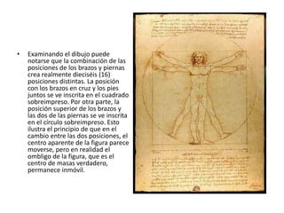 •   Examinando el dibujo puede
    notarse que la combinación de las
    posiciones de los brazos y piernas
    crea realmente dieciséis (16)
    posiciones distintas. La posición
    con los brazos en cruz y los pies
    juntos se ve inscrita en el cuadrado
    sobreimpreso. Por otra parte, la
    posición superior de los brazos y
    las dos de las piernas se ve inscrita
    en el círculo sobreimpreso. Esto
    ilustra el principio de que en el
    cambio entre las dos posiciones, el
    centro aparente de la figura parece
    moverse, pero en realidad el
    ombligo de la figura, que es el
    centro de masas verdadero,
    permanece inmóvil.
 