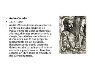• Andrés Vesalio
• 1514 - 1564
• Andrés Vesalio inventa la revolucion
  cientifica. Estudio medicina en
  Padua y empezo a dar conferencias
  a los estudianates sobre anatomia y
  cirugia. Versalio hacia el mismo sus
  disecciones, con lo que progreso
  rapidamente en sus estudios,
  dandode cuenta que la anatomia
  Galena estaba basada en animales y
  contenia algunos errores. Tambien
  escribio un libro sobre la estructura
  del cuerpo humano.
 