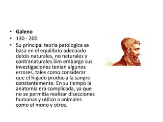 • Galeno
• 130 - 200
• Su principal teoria patologica se
  basa en el equilibrio adecuado
  delois naturales, no naturales y
  contranaturales.Sim embargo sus
  investigaciones tenian algunos
  errores, tales como considerar
  que el higado producia la sangre
  constantemente. En su tiempo la
  anatomia era complicada, ya que
  no se permitia realizar disecciones
  humanas y utilizo a animales
  como el mono y otros.
 