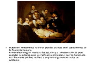 • Durante el Renaciminto hubieron grandes avances en el conocimiento de
  la Anatomía Humana.
  Ésto se debe en gran medida a los estudios y a la observación de gran
  cantidad de artistas, cuya intención de representar el cuerpo humano lo
  más fielmente posible, les llevó a emprender grandes estudios de
  Anatomía.
 