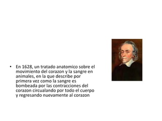 • En 1628, un tratado anatomico sobre el
  movimiento del corazon y la sangre en
  animales, en la que describe por
  primera vez como la sangre es
  bombeada por las contracciones del
  corazon circualando por todo el cuerpo
  y regresando nuevamente al corazon
 