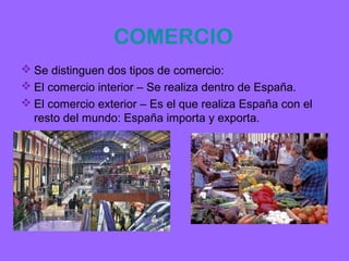 COMERCIO
 Se distinguen dos tipos de comercio:
 El comercio interior – Se realiza dentro de España.
 El comercio exterior – Es el que realiza España con el
  resto del mundo: España importa y exporta.
 