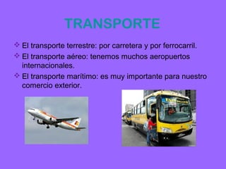 TRANSPORTE
 El transporte terrestre: por carretera y por ferrocarril.
 El transporte aéreo: tenemos muchos aeropuertos
  internacionales.
 El transporte marítimo: es muy importante para nuestro
  comercio exterior.
 