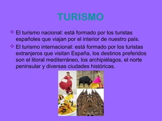 TURISMO
 El turismo nacional: está formado por los turistas
  españoles que viajan por el interior de nuestro país.
 El turismo internacional: está formado por los turistas
  extranjeros que visitan España, los destinos preferidos
  son el litoral mediterráneo, los archipiélagos, el norte
  peninsular y diversas ciudades históricas.
 