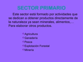 SECTOR PRIMARIO
   Este sector está formado por actividades que
se dedican a obtener productos directamente de
la naturaleza ya sean minerales, alimentos,…
Para elaborar otros productos.

         Agricultura
         Ganadería
         Pesca
         Explotación Forestal
         Minería
 