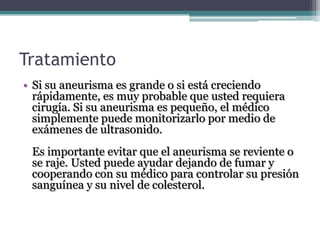 Tratamiento
• Si su aneurisma es grande o si está creciendo
  rápidamente, es muy probable que usted requiera
  cirugía. Si su aneurisma es pequeño, el médico
  simplemente puede monitorizarlo por medio de
  exámenes de ultrasonido.
 Es importante evitar que el aneurisma se reviente o
 se raje. Usted puede ayudar dejando de fumar y
 cooperando con su médico para controlar su presión
 sanguínea y su nivel de colesterol.
 