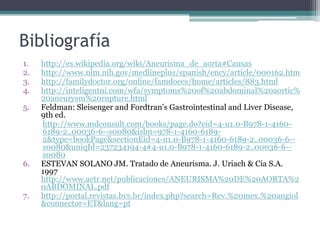 Bibliografía
1.   http://es.wikipedia.org/wiki/Aneurisma_de_aorta#Causas
2.   http://www.nlm.nih.gov/medlineplus/spanish/ency/article/000162.htm
3.   http://familydoctor.org/online/famdoces/home/articles/883.html
4.   http://inteligentni.com/wfa/symptoms%20of%20abdominal%20aortic%
     20aneurysm%20rupture.html
5.   Feldman: Sleisenger and Fordtran's Gastrointestinal and Liver Disease,
     9th ed.
     http://www.mdconsult.com/books/page.do?eid=4-u1.0-B978-1-4160-
     6189-2..00036-6--s0080&isbn=978-1-4160-6189-
     2&type=bookPage&sectionEid=4-u1.0-B978-1-4160-6189-2..00036-6--
     s0080&uniqId=237234194-4#4-u1.0-B978-1-4160-6189-2..00036-6--
     s0080
6.   ESTEVAN SOLANO JM. Tratado de Aneurisma. J. Uriach & Cia S.A.
     1997
     http://www.aetr.net/publicaciones/ANEURISMA%20DE%20AORTA%2
     0ABDOMINAL.pdf
7.   http://portal.revistas.bvs.br/index.php?search=Rev.%20mex.%20angiol
     &connector=ET&lang=pt
 