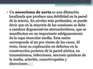 • Un aneurisma de aorta es una dilatación
  localizada que produce una debilidad en la pared
  de la arteria. En niveles más profundos, se puede
  decir que en la mayoría de las ocasiones se debe
  a cambios degenerativos ateroscleróticos, que se
  manifiestan en un importante adelgazamiento
  de la capa muscular media. Esta razón
  corresponde al 90 por ciento de los casos. El
  resto, tiene su explicación en defectos en la
  construcción proteica de la pared aórtica, en
  traumatismos, infecciones, necrosis quísticas de
  la media, arteritis, conectivopatías y
  disecciones.[1]
 