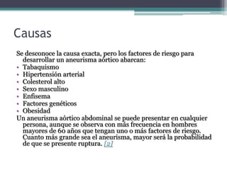 Causas
Se desconoce la causa exacta, pero los factores de riesgo para
  desarrollar un aneurisma aórtico abarcan:
• Tabaquismo
• Hipertensión arterial
• Colesterol alto
• Sexo masculino
• Enfisema
• Factores genéticos
• Obesidad
Un aneurisma aórtico abdominal se puede presentar en cualquier
  persona, aunque se observa con más frecuencia en hombres
  mayores de 60 años que tengan uno o más factores de riesgo.
  Cuanto más grande sea el aneurisma, mayor será la probabilidad
  de que se presente ruptura. [2]
 