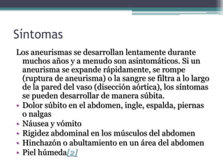 Síntomas
Los aneurismas se desarrollan lentamente durante
  muchos años y a menudo son asintomáticos. Si un
  aneurisma se expande rápidamente, se rompe
  (ruptura de aneurisma) o la sangre se filtra a lo largo
  de la pared del vaso (disección aórtica), los síntomas
  se pueden desarrollar de manera súbita.
• Dolor súbito en el abdomen, ingle, espalda, piernas
  o nalgas
• Náusea y vómito
• Rigidez abdominal en los músculos del abdomen
• Hinchazón o abultamiento en un área del abdomen
• Piel húmeda[2]
 