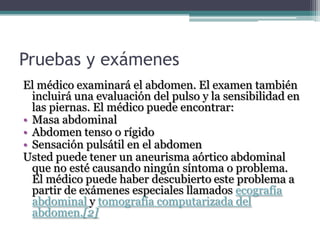 Pruebas y exámenes
El médico examinará el abdomen. El examen también
  incluirá una evaluación del pulso y la sensibilidad en
  las piernas. El médico puede encontrar:
• Masa abdominal
• Abdomen tenso o rígido
• Sensación pulsátil en el abdomen
Usted puede tener un aneurisma aórtico abdominal
  que no esté causando ningún síntoma o problema.
  El médico puede haber descubierto este problema a
  partir de exámenes especiales llamados ecografía
  abdominal y tomografía computarizada del
  abdomen.[2]
 