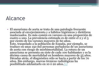 Alcance
• El aneurisma de aorta se trata de una patología frecuente
  asociada al envejecimiento y a hábitos higiénicos y dietéticos
  inadecuados. Es más común en varones en una proporción de
  cuatro a uno. La prevalencia estimada es de entre el 2 y el 5
  por ciento de los varones mayores de 60 años.
  Esto, traspolado a la población de España, por ejemplo, se
  traduce en unas 150 mil personas portadoras de un aneurisma
  de aorta con riesgo de morbimortalidad. La rotura de un
  aneurisma se presenta en siete de cada 100 habitantes y es la
  décima causa de mortalidad en hombres mayores de 55 años.
  Décadas atrás, el diagnóstico sólo se hacía a partir de los 70
  años. Sin embargo, nuevas técnicas radiológicas ha
  posibilitado adelantarlo en 10 ó 20 años.[1]
 