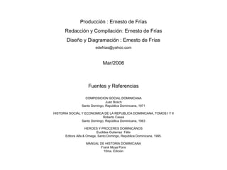Producción : Ernesto de Frías Redacción y Compilación: Ernesto de Frías Diseño y Diagramación : Ernesto de Frías [email_address] Mar/2006 Fuentes y Referencias COMPOSICION SOCIAL DOMINICANA Juan Bosch Santo Domingo, República Dominicana, 1971 HISTORIA SOCIAL Y ECONOMICA DE LA REPUBLICA DOMINICANA, TOMOS I Y II Roberto Cassá Santo Domingo, República Dominicana, 1983 HEROES Y PROCERES DOMINICANOS Euclides Gutierrez  Félix Editora Alfa & Omega, Santo Domingo, República Dominicana, 1995. MANUAL DE HISTORIA DOMINICANA Frank Moya Pons 10ma.  Edición 