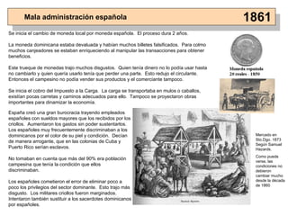 Mala administración española 1861 Se inicia el cambio de moneda local por moneda española.  El proceso dura 2 años. La moneda dominicana estaba devaluada y habían muchos billetes falsificados.  Para colmo muchos canjeadores se estaban enriqueciendo al manipular las transacciones para obtener beneficios. Este trueque de monedas trajo muchos disgustos.  Quien tenía dinero no lo podía usar hasta no cambiarlo y quien quería usarlo tenía que perder una parte.  Esto redujo el circulante.  Entonces el campesino no podía vender sus productos y el comerciante tampoco . Se inicia el cobro del Impuesto a la Carga.  La carga se transportaba en mulos o caballos, existían pocas carretas y caminos adecuados para ello.  Tampoco se proyectaron obras importantes para dinamizar la economía. España creó una gran burocracia trayendo empleados españoles con sueldos mayores que los recibidos por los criollos.  Aumentaron los gastos sin poder sustentarlos.  Los españoles muy frecuentemente discriminaban a los dominicanos por el color de su piel y condición.  Decían de manera arrogante, que en las colonias de Cuba y Puerto Rico serían esclavos. No tomaban en cuenta que más del 90% era población campesina que tenía la condición que ellos discriminaban. Los españoles cometieron el error de eliminar poco a poco los privilegios del sector dominante.  Esto trajo más disgusto.  Los militares criollos fueron marginados.  Intentaron también sustituir a los sacerdotes dominicanos por españoles. Mercado en Sto.Dgo. 1873 Según Samuel Hazards. Como puede verse, las condiciones no debieron cambiar mucho desde la década de 1860 
