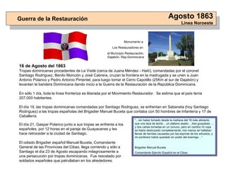 16 de Agosto del 1863 Tropas dominicanas procedentes de La Visité (cerca de Juana Méndez - Haití), comandadas por el coronel Santiago Rodríguez, Benito Monción y José Cabrera, cruzan la frontera en la madrugada y se unen a Juan Antonio Polanco y Pedro Antonio Pimentel, para luego tomar el Cerro Capotillo (25Km al sur de Dajabón) y levantan la bandera Dominicana dando inicio a la Guerra de la Restauración de la República Dominicana . En sólo 1 día, toda la línea fronteriza es liberada por el Movimiento Restaurador.  Se estima que el país tenía 207,000 habitantes. El día 19, las tropas dominicanas comandadas por Santiago Rodriguez, se enfrentan en Sabaneta (hoy Santiago Rodríguez) a las tropas españolas del Brigadier Manuel Buceta que contaba con 50 hombres de Infantería y 17 de Caballería. Guerra de la Restauración Agosto 1863 Línea Noroeste “… sin haber tomado desde la mañana del 18 más alimento que una taza de leche…,un plátano asado…,tres guayabas…, y dos cañas tomadas en un conuco, pero en cambio mi ropa se había destrozado completamente, mis manos se hallaban llenas de herídas causadas por las espínas de los arbustos, y mi sombrero había quedado en poder del enemigo…” Brigadier Manuel Buceta Comandante Ejército Español en el Cibao El día 21, Gaspar Polanco junto a sus tropas se enfrenta a los españoles, por 12 horas en el paraje de Guayacanes y les hace retroceder a la ciudad de Santiago . El odiado Brigadier español Manuel Buceta, Comandante General de las Provincias del Cibao, llega corriendo y sólo a Santiago el día 23 de Agosto escapando milagrosamente a una persecución por tropas dominicanas .  Fue rescatado por soldados españoles que patrullaban en los alrededores. Monumento a  Los Restauradores en  el Municipio Restauración, Dajabón, Rep.Dominicana 