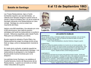 Las Tropas Restauradoras, bajo un fuerte bombardeo español, son casi derrotadas;  un valiente joven llamado Gregorio Luperón toma el mando y ataca la fortaleza San Luis de la ciudad de Santiago colocando a los Restauradores en clara ventaja.  Santiago es y era la ciudad mas importante del Cibao. Habían unos 800 españoles y fue atacado por unos 6,000 dominicanos, pero dada la posición estratégica del fuerte los restauradores no pudieron tomarlo.  Refuerzos españoles salen desde Puerto Plata pero son enfrentados y se retiran. Buceta negocia la retirada a Puerto Plata y los Restauradores les exigen la entrega de las armas.  Este se niega y ante su desesperación incendia la ciudad. En medio de la confusión, el ejército español se escapa a Puerto Plata abandonando Santiago.  Los restauradores le persiguieron y los hostigaron. Buceta perdió muchos hombres pero no le atraparon. Los patriotas toman Santiago y se establece el Cuartel General y Centro de Operaciones de los Restauradores.  Luperón se convierte en el líder militar indiscutible de la guerra. Batalla de Santiago 6 al 13 de Septiembre 1863 Santiago UN EJERCITO HUMILDE ARMAMENTOS "Era por demás curioso y contemplar aquellas columnas de patriotas, unos con lanzas, algunos con fusiles antiguos, varios con trabucos de todas las clases, los más con machetes y no pocos con garrotes..." Fuente : Notas Autobiográficas y Apuntes Históricos, Gregorio Luperón SUMINISTROS "Había una multitud de soldados tendidos en el camino de una manera particular:  Una yagua les servía de colchón y con otra se cubrían, de manera que cuando lloviera , como acababa de suceder, la yagua de arriba le servía de techumbre y la de abajo como una especie de esquife, por debajo de la cual se deslizaba el agua y no los dejaba mojar."  Fuente : Papeles de Bonó, Emilio Rodriguez Demorizi CAMPAMENTO "La Comandancia de Armas era el rancho más grande de todo el cantón , donde todo estaba colocado como dios quiera.  El parque eran ocho o más cajones de municiones que estaban encima de una barbacoa y acostado a su lado había un soldado fumando tranquilamente su cachimbo.  Varias hamacas tendidas, algunos fusiles arrimados, dos o tres trabucos, una caja de guerra, un pedazo de tocino y como 40 o 50 plátanos era todo lo que había.  A la puerta de la Comandancia estaba el cañón...en lamentable estado..." Fuente : Papeles de Bonó, Emilio Rodriguez Demorizi Gregorio Luperón 