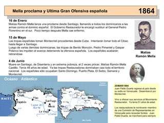 Mella proclama y Ultima Gran Ofensiva española 1864 16 de Enero Matías  Ramón  Mella lanza una proclama desde Santiago, llamando a todos los dominicanos a las armas contra el dominio español.  El Gobierno Restaurador le encargó sustituir al General Pedro Florentino en el sur .  Poco tiempo después Mella cae enfermo. 15 de Mayo Las tropas españolas toman Montecristi procedentes desde Cuba.  Intentarán tomar todo el Cibao hasta llegar a Santiago. Luego de varias derrotas dominicanas, las tropas de Benito Monción, Pedro Pimentel y Gaspar Polanco les impiden el avance deteniendo la ofensiva española.  Los españoles acabarán retirandose. 4 de Junio Muere en Santiago, de Disentería y en extrema pobreza, el 2 veces prócer, Matías Ramón Mella Castillo. Tenía 48 años de edad.  Ya las tropas Restauradoras dominaban casi todo el territorio nacional.  Los españoles sólo ocupaban Santo Domingo, Puerto Plata, El Seibo, Samaná y Montecristi . Matías Ramón   Mella 25/MAR/1864 Juan Pablo Duarte regresa al país desde su exilio en Venezuela.  Desembarcó por Montecristi. Vino a ofrecer sus servicios al Movimiento Restaurador.  Ya tenía 51 años de edad. Los restauradores le nombrarán miembro de una Comisión de Representantes en Venezuela para recaudar fondos.  Juan Pablo Duarte, se marchará para siempre. 